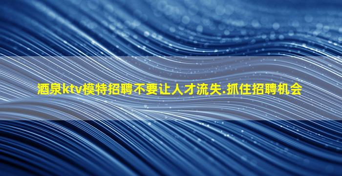 酒泉ktv模特招聘不要让人才流失.抓住招聘机会